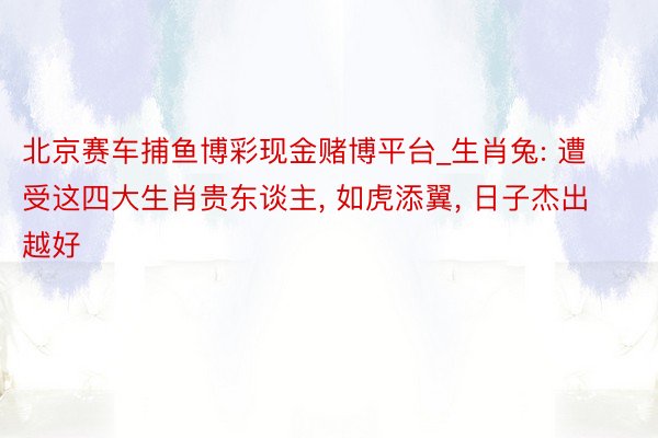 北京赛车捕鱼博彩现金赌博平台_生肖兔: 遭受这四大生肖贵东谈主， 如虎添翼， 日子杰出越好