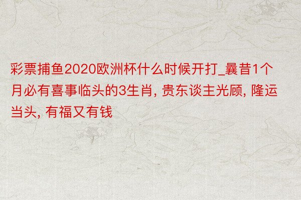 彩票捕鱼2020欧洲杯什么时候开打_曩昔1个月必有喜事临头的3生肖, 贵东谈主光顾, 隆运当头, 有福又有钱