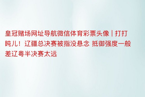 皇冠赌场网址导航微信体育彩票头像 | 打打盹儿！辽疆总决赛被指没悬念 抵御强度一般 差辽粤半决赛太远