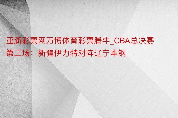 亚新彩票网万博体育彩票腾牛_CBA总决赛第三场：新疆伊力特对阵辽宁本钢