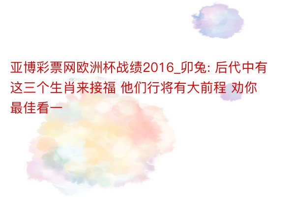 亚博彩票网欧洲杯战绩2016_卯兔: 后代中有这三个生肖来接福 他们行将有大前程 劝你最佳看一