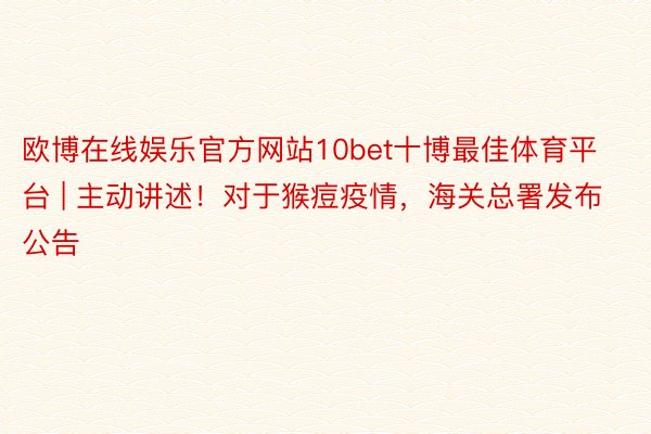 欧博在线娱乐官方网站10bet十博最佳体育平台 | 主动讲述！对于猴痘疫情，海关总署发布公告