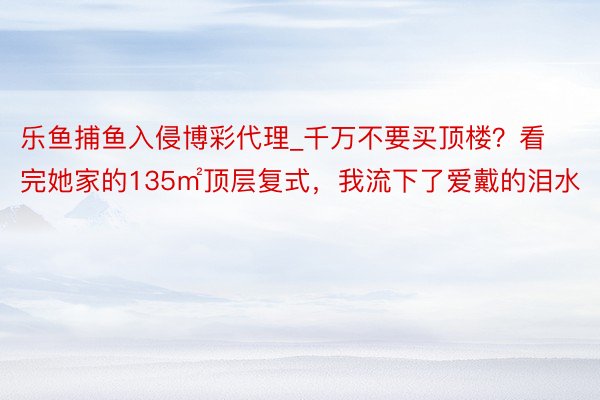 乐鱼捕鱼入侵博彩代理_千万不要买顶楼？看完她家的135㎡顶层复式，我流下了爱戴的泪水