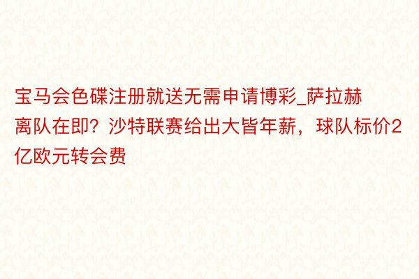 宝马会色碟注册就送无需申请博彩_萨拉赫离队在即？沙特联赛给出大皆年薪，球队标价2亿欧元转会费