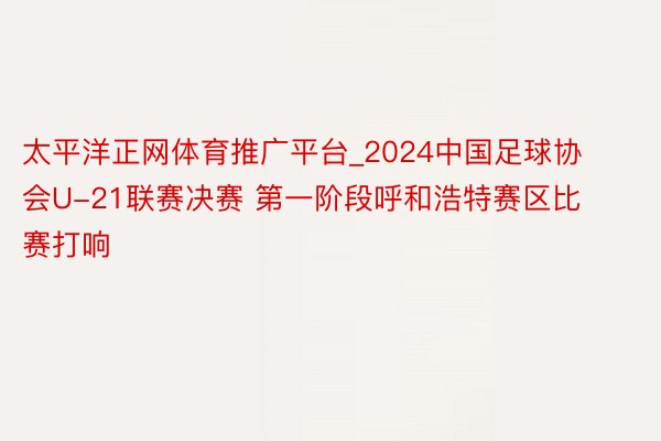 太平洋正网体育推广平台_2024中国足球协会U-21联赛决赛 第一阶段呼和浩特赛区比赛打响