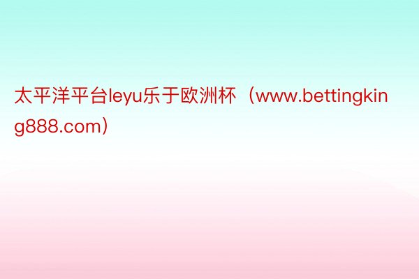 太平洋平台leyu乐于欧洲杯（www.bettingking