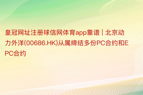 皇冠网址注册球信网体育app靠谱 | 北京动力外洋(00686.HK)从属缔结多份PC合约和EPC合约