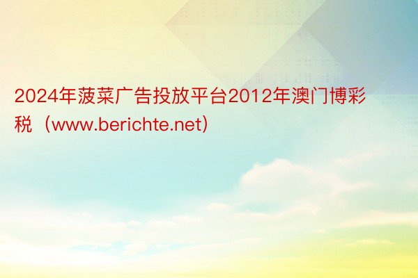 2024年菠菜广告投放平台2012年澳门博彩税（www.berichte.net）