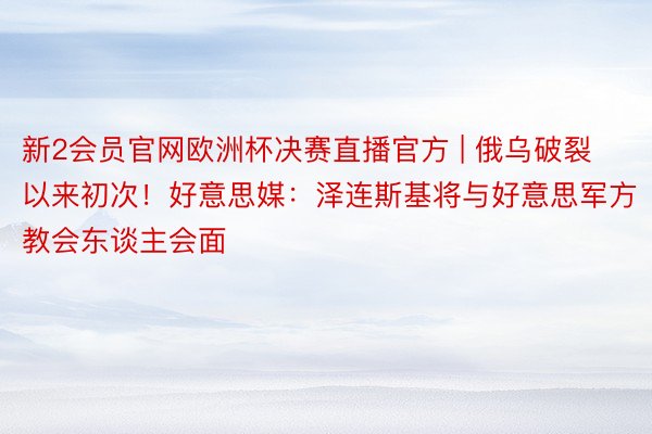 新2会员官网欧洲杯决赛直播官方 | 俄乌破裂以来初次！好意思媒：泽连斯基将与好意思军方教会东谈主会面