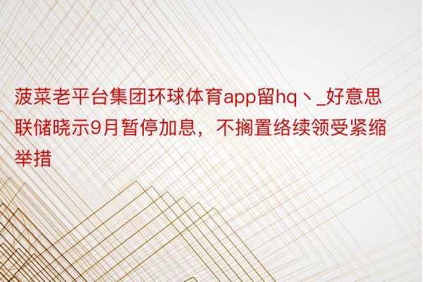 菠菜老平台集团环球体育app留hq丶_好意思联储晓示9月暂停加息，不搁置络续领受紧缩举措