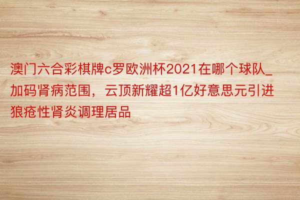 澳门六合彩棋牌c罗欧洲杯2021在哪个球队_加码肾病范围，云顶新耀超1亿好意思元引进狼疮性肾炎调理居品