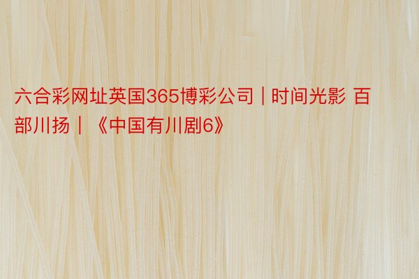 六合彩网址英国365博彩公司 | 时间光影 百部川扬｜《中国有川剧6》