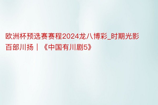 欧洲杯预选赛赛程2024龙八博彩_时期光影 百部川扬｜《中国有川剧5》