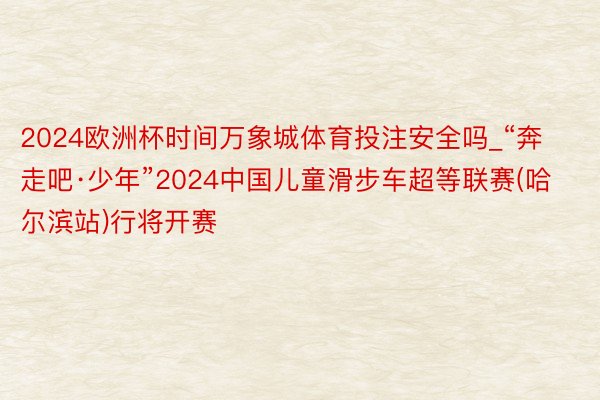 2024欧洲杯时间万象城体育投注安全吗_“奔走吧·少年”2024中国儿童滑步车超等联赛(哈尔滨站)行将开赛