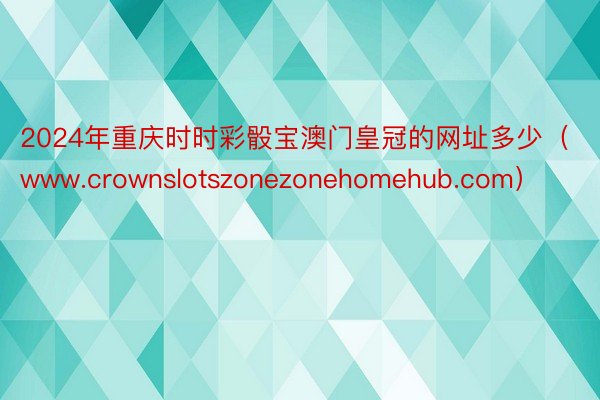 2024年重庆时时彩骰宝澳门皇冠的网址多少（www.crownslotszonezonehomehub.com）