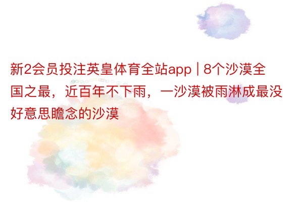 新2会员投注英皇体育全站app | 8个沙漠全国之最，近百年不下雨，一沙漠被雨淋成最没好意思瞻念的沙漠