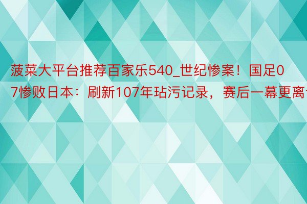 菠菜大平台推荐百家乐540_世纪惨案！国足07惨败日本：刷新107年玷污记录，赛后一幕更离谱