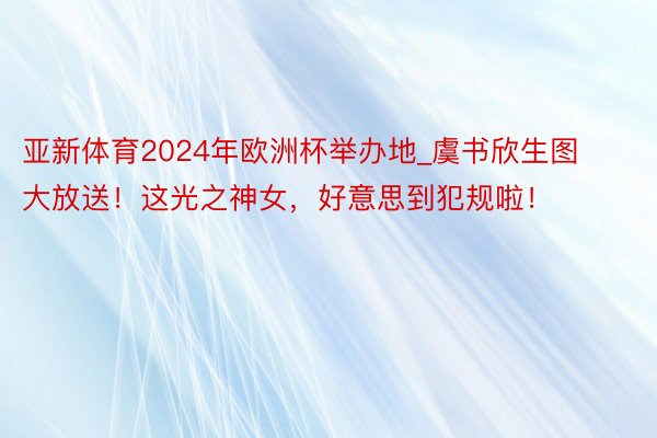 亚新体育2024年欧洲杯举办地_虞书欣生图大放送！这光之神女，好意思到犯规啦！