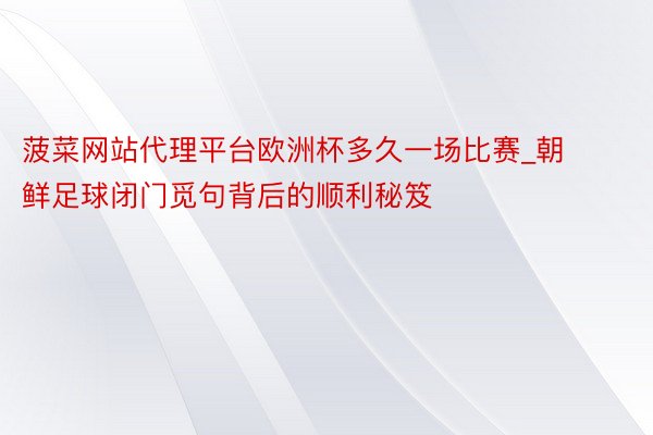 菠菜网站代理平台欧洲杯多久一场比赛_朝鲜足球闭门觅句背后的顺利秘笈