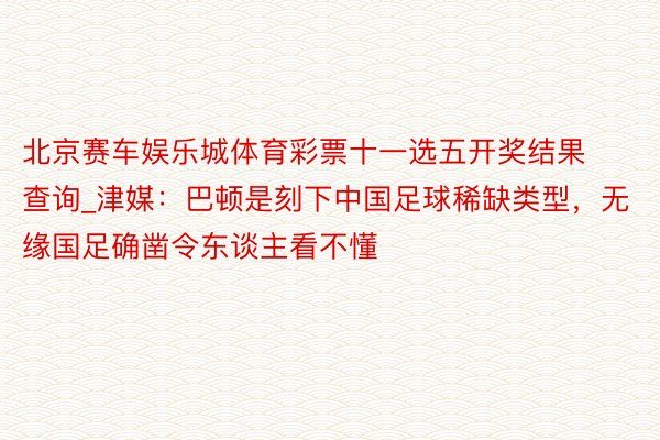 北京赛车娱乐城体育彩票十一选五开奖结果查询_津媒：巴顿是刻下中国足球稀缺类型，无缘国足确凿令东谈主看不懂