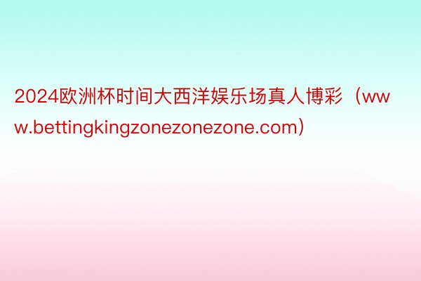 2024欧洲杯时间大西洋娱乐场真人博彩（www.bettingkingzonezonezone.com）