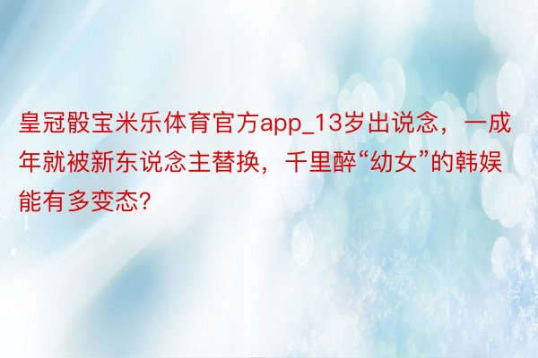 皇冠骰宝米乐体育官方app_13岁出说念，一成年就被新东说念主替换，千里醉“幼女”的韩娱能有多变态？