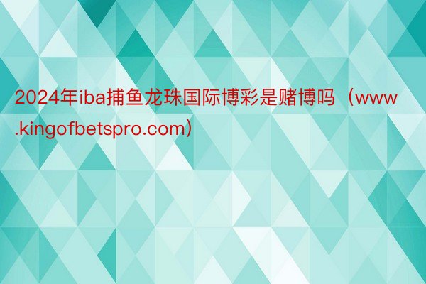 2024年iba捕鱼龙珠国际博彩是赌博吗（www.kingofbetspro.com）