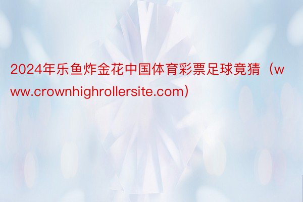 2024年乐鱼炸金花中国体育彩票足球竟猜（www.crownhighrollersite.com）