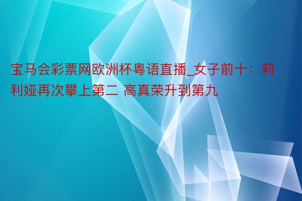 宝马会彩票网欧洲杯粤语直播_女子前十：莉利娅再次攀上第二 高真荣升到第九