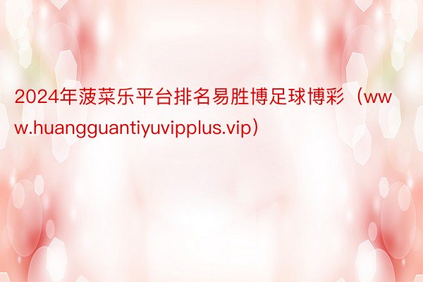 2024年菠菜乐平台排名易胜博足球博彩（www.huangguantiyuvipplus.vip）