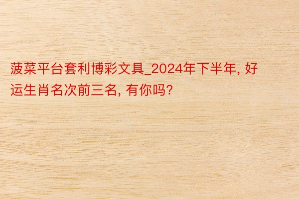 菠菜平台套利博彩文具_2024年下半年, 好运生肖名次前三名, 有你吗?