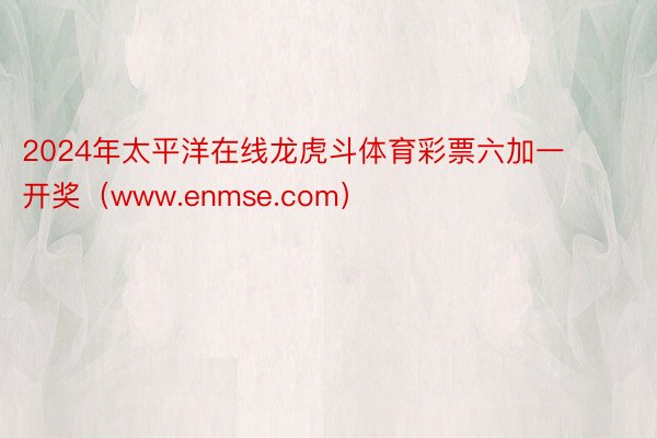 2024年太平洋在线龙虎斗体育彩票六加一开奖（www.enmse.com）