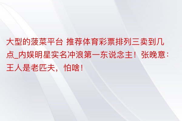 大型的菠菜平台 推荐体育彩票排列三卖到几点_内娱明星实名冲浪第一东说念主！张晚意：王人是老匹夫，怕啥！