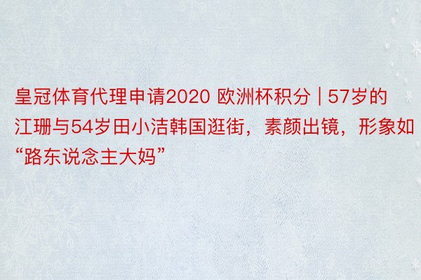 皇冠体育代理申请2020 欧洲杯积分 | 57岁的江珊与54岁田小洁韩国逛街，素颜出镜，形象如“路东说念主大妈”