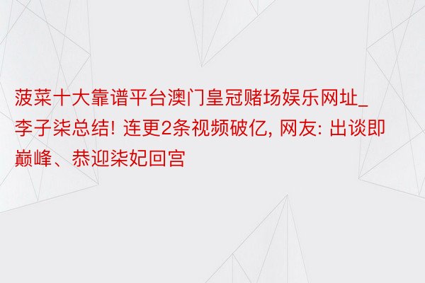 菠菜十大靠谱平台澳门皇冠赌场娱乐网址_李子柒总结! 连更2条视频破亿, 网友: 出谈即巅峰、恭迎柒妃回宫