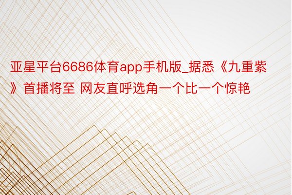 亚星平台6686体育app手机版_据悉《九重紫》首播将至 网友直呼选角一个比一个惊艳