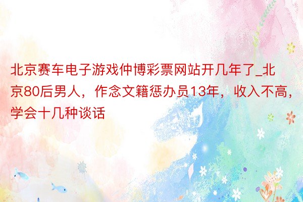 北京赛车电子游戏仲博彩票网站开几年了_北京80后男人，作念文籍惩办员13年，收入不高，学会十几种谈话