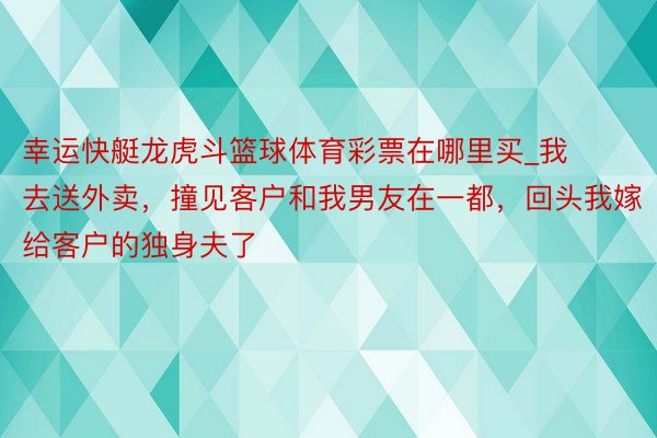 幸运快艇龙虎斗篮球体育彩票在哪里买_我去送外卖，撞见客户和我男友在一都，回头我嫁给客户的独身夫了