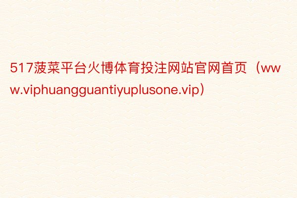 517菠菜平台火博体育投注网站官网首页（www.viphuangguantiyuplusone.vip）