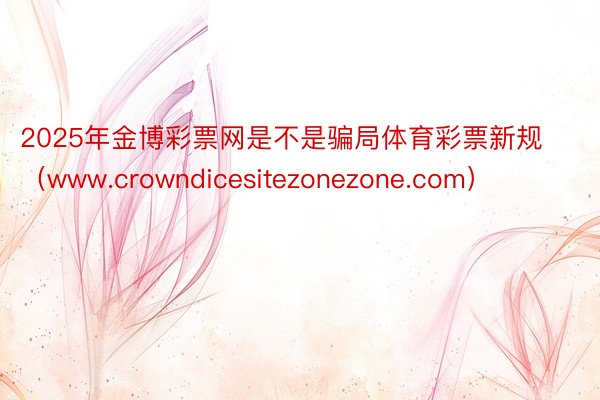 2025年金博彩票网是不是骗局体育彩票新规（www.crowndicesitezonezone.com）