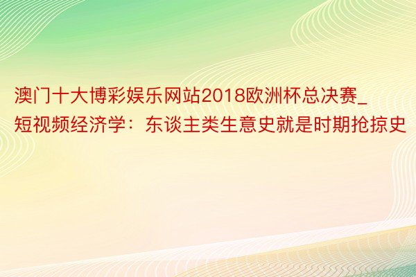 澳门十大博彩娱乐网站2018欧洲杯总决赛_短视频经济学：东谈主类生意史就是时期抢掠史