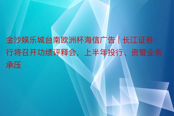 金沙娱乐城台南欧洲杯海信广告 | 长江证券：行将召开功绩评释会，上半年投行、资管业务承压