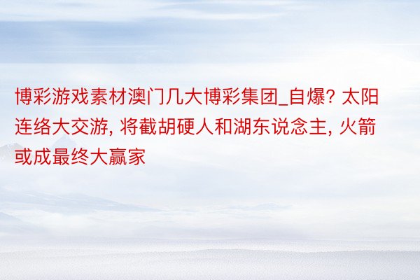 博彩游戏素材澳门几大博彩集团_自爆? 太阳连络大交游, 将截胡硬人和湖东说念主, 火箭或成最终大赢家