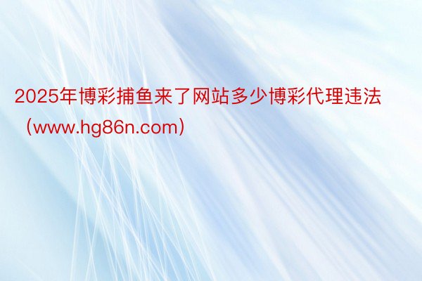 2025年博彩捕鱼来了网站多少博彩代理违法（www.hg86n.com）