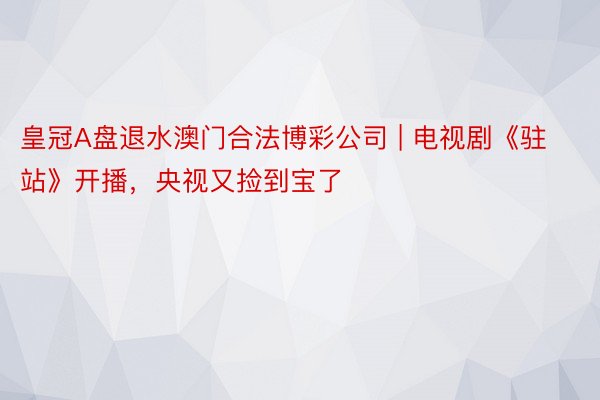 皇冠A盘退水澳门合法博彩公司 | 电视剧《驻站》开播，央视又捡到宝了