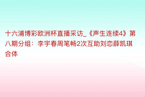 十六浦博彩欧洲杯直播采访_《声生连续4》第八期分组：李宇春周笔畅2次互助刘恋薛凯琪合体