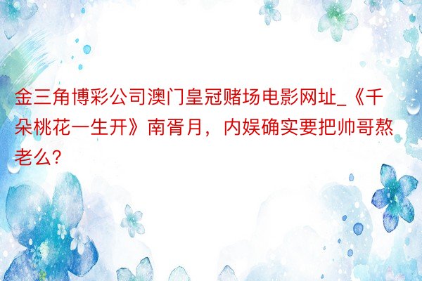 金三角博彩公司澳门皇冠赌场电影网址_《千朵桃花一生开》南胥月，内娱确实要把帅哥熬老么？