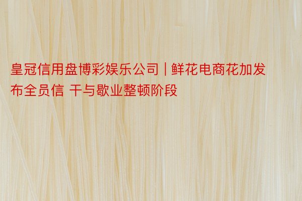 皇冠信用盘博彩娱乐公司 | 鲜花电商花加发布全员信 干与歇业整顿阶段