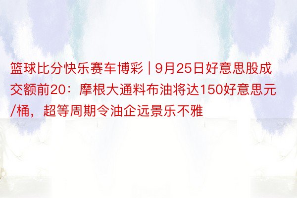 篮球比分快乐赛车博彩 | 9月25日好意思股成交额前20：摩根大通料布油将达150好意思元/桶，超等周期令油企远景乐不雅