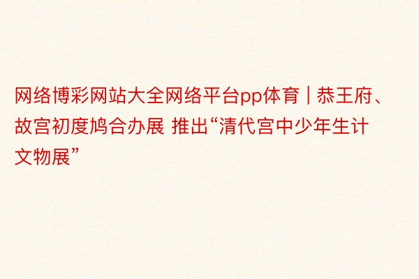 网络博彩网站大全网络平台pp体育 | 恭王府、故宫初度鸠合办展 推出“清代宫中少年生计文物展”